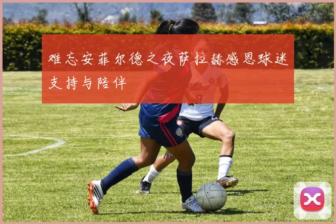 难忘安菲尔德之夜萨拉赫感恩球迷支持与陪伴