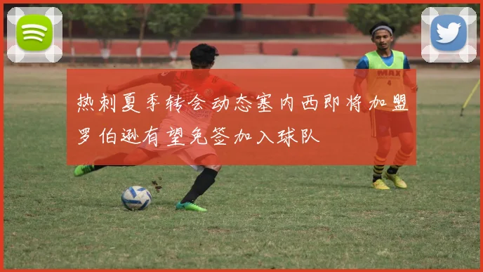热刺夏季转会动态塞内西即将加盟罗伯逊有望免签加入球队