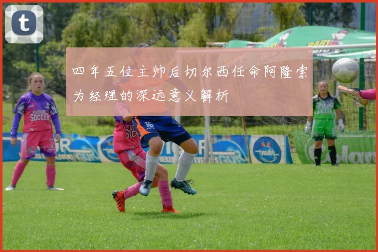 四年五位主帅后切尔西任命阿隆索为经理的深远意义解析