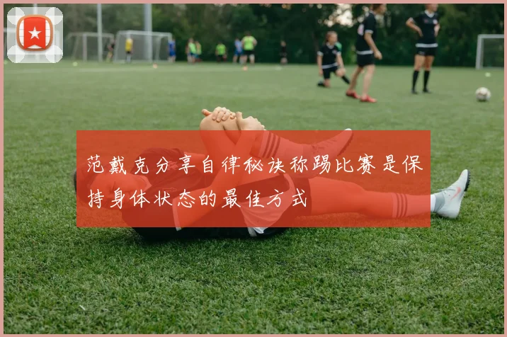 范戴克分享自律秘诀称踢比赛是保持身体状态的最佳方式