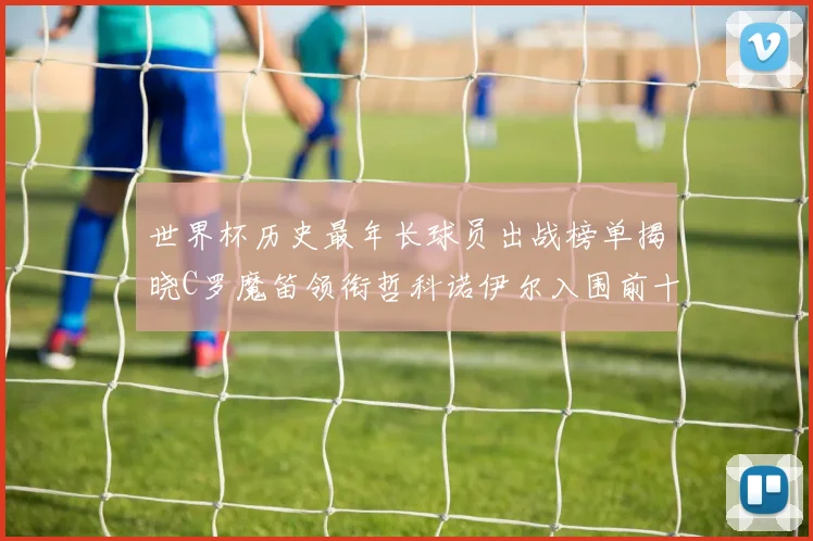 世界杯历史最年长球员出战榜单揭晓C罗魔笛领衔哲科诺伊尔入围前十
