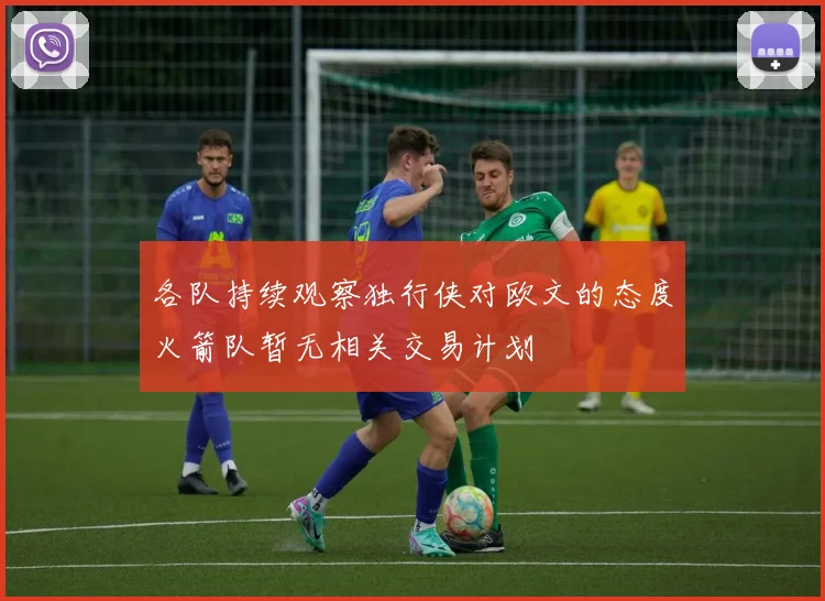 各队持续观察独行侠对欧文的态度火箭队暂无相关交易计划