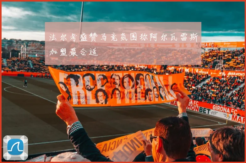 法尔考盛赞马竞氛围称阿尔瓦雷斯加盟最合适