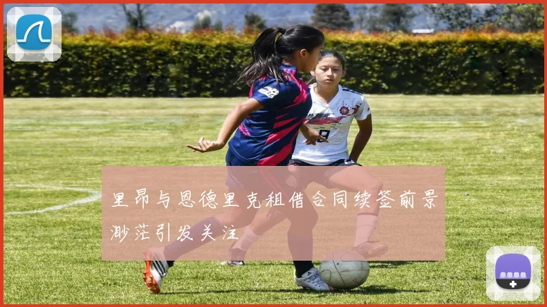 里昂与恩德里克租借合同续签前景渺茫引发关注