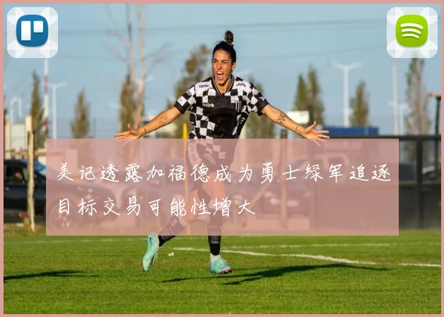 美记透露加福德成为勇士绿军追逐目标交易可能性增大