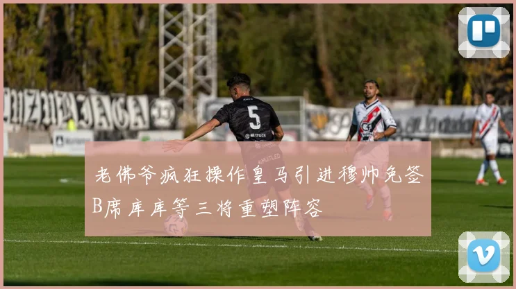 老佛爷疯狂操作皇马引进穆帅免签B席库库等三将重塑阵容