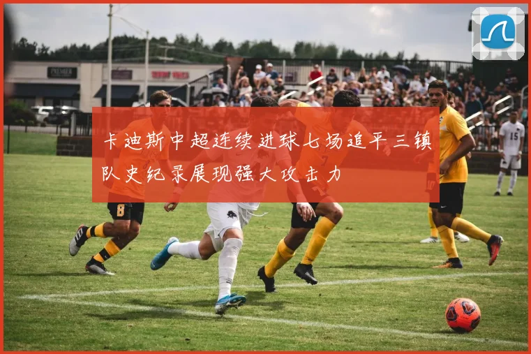 卡迪斯中超连续进球七场追平三镇队史纪录展现强大攻击力