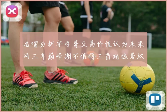 名嘴分析字母哥交易价值认为未来两三年巅峰期不值得三首轮选秀权