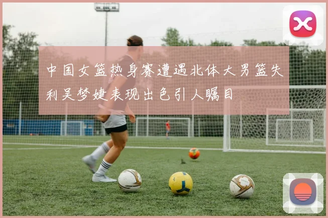 中国女篮热身赛遭遇北体大男篮失利吴梦婕表现出色引人瞩目
